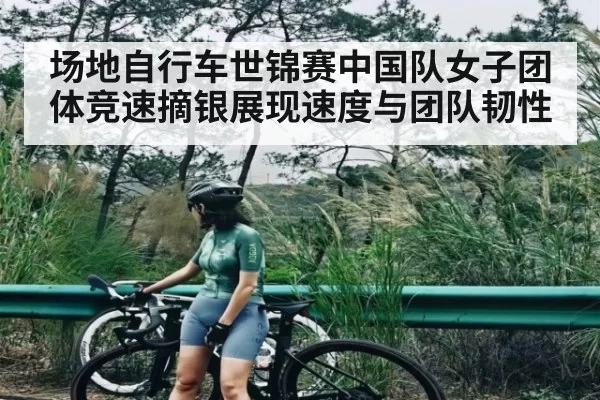 场地自行车世锦赛中国队女子团体竞速摘银展现速度与团队韧性